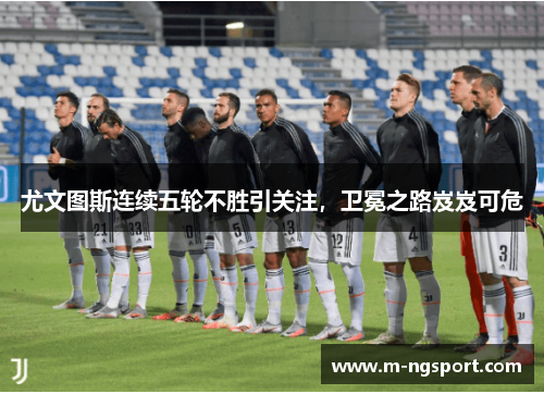 尤文图斯连续五轮不胜引关注，卫冕之路岌岌可危