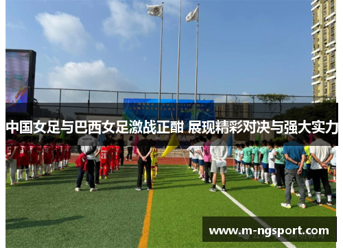 中国女足与巴西女足激战正酣 展现精彩对决与强大实力
