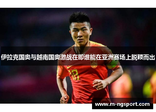 伊拉克国奥与越南国奥激战在即谁能在亚洲赛场上脱颖而出