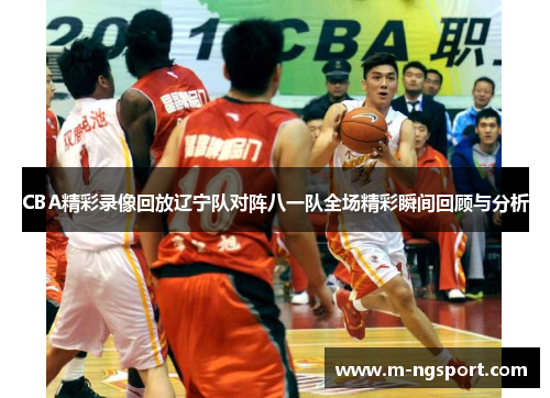 CBA精彩录像回放辽宁队对阵八一队全场精彩瞬间回顾与分析